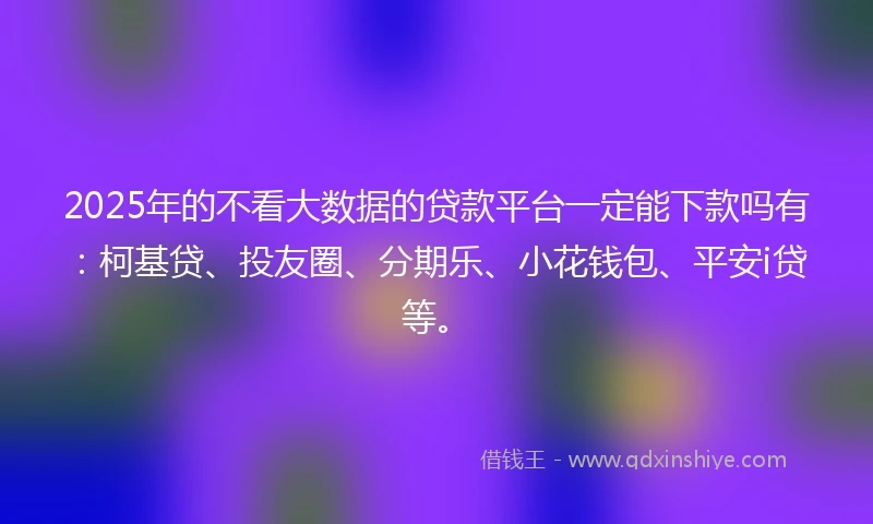 2025年的不看大数据的贷款平台一定能下款吗有：柯基贷、投友圈、分期乐、小花钱包、平安i贷等。