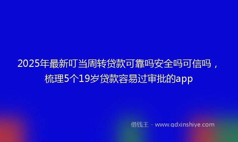 2025年最新叮当周转贷款可靠吗安全吗可信吗，梳理5个19岁贷款容易过审批的app
