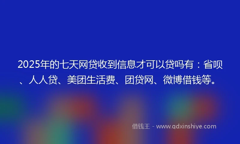 2025年的七天网贷收到信息才可以贷吗有：省呗、人人贷、美团生活费、团贷网、微博借钱等。