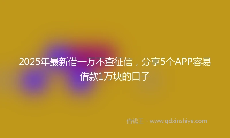 2025年最新借一万不查征信，分享5个APP容易借款1万块的口子