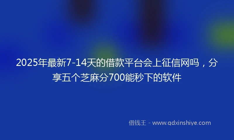2025年最新7-14天的借款平台会上征信网吗，分享五个芝麻分700能秒下的软件