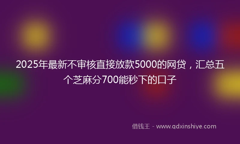 2025年最新不审核直接放款5000的网贷，汇总五个芝麻分700能秒下的口子