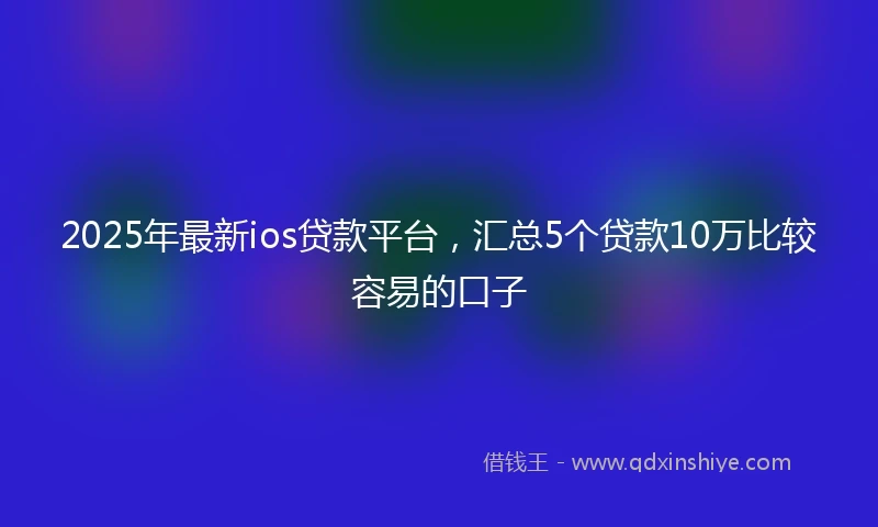 2025年最新ios贷款平台，汇总5个贷款10万比较容易的口子