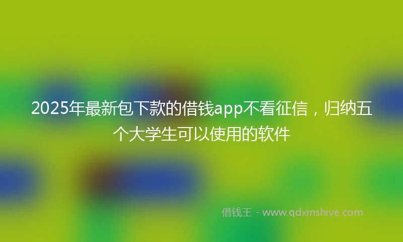 2025年最新包下款的借钱app不看征信，归纳五个大学生可以使用的软件