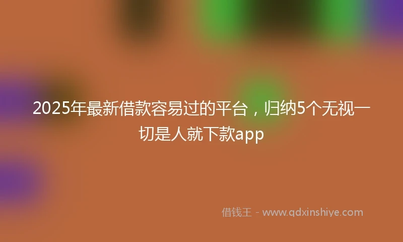 2025年最新借款容易过的平台，归纳5个无视一切是人就下款app