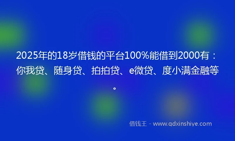 2025年的18岁借钱的平台100%能借到2000有：你我贷、随身贷、拍拍贷、e微贷、度小满金融等。
