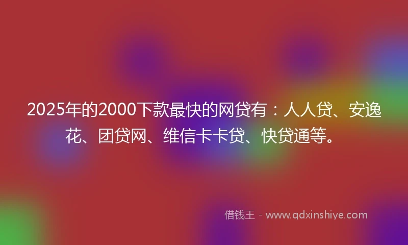 2025年的2000下款最快的网贷有：人人贷、安逸花、团贷网、维信卡卡贷、快贷通等。