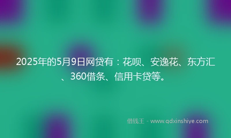 2025年的5月9日网贷有：花呗、安逸花、东方汇、360借条、信用卡贷等。