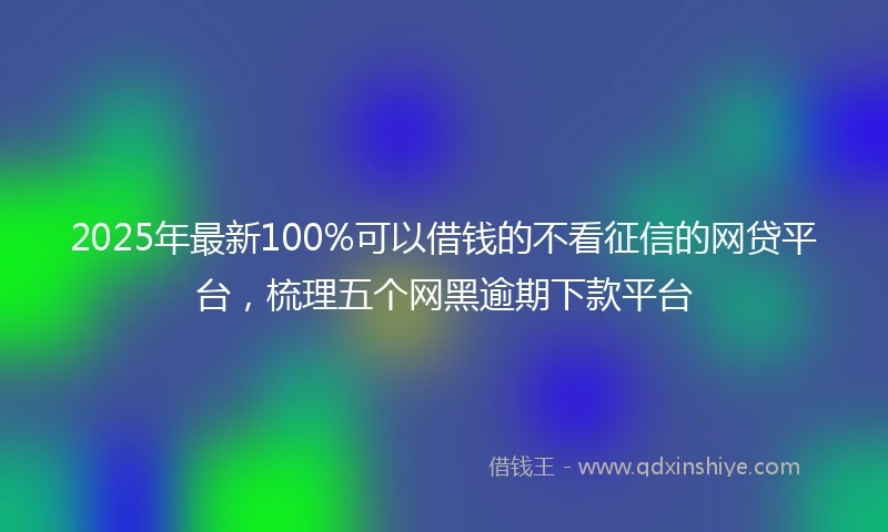 2025年最新100%可以借钱的不看征信的网贷平台，梳理五个网黑逾期下款平台