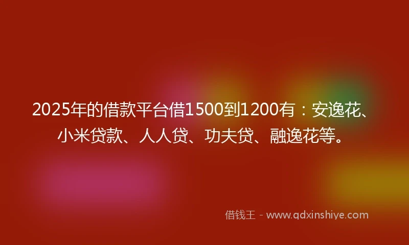 2025年的借款平台借1500到1200有：安逸花、小米贷款、人人贷、功夫贷、融逸花等。
