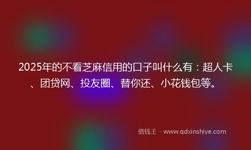 2025年的不看芝麻信用的口子叫什么有：超人卡、团贷网、投友圈、替你还、小花钱包等。