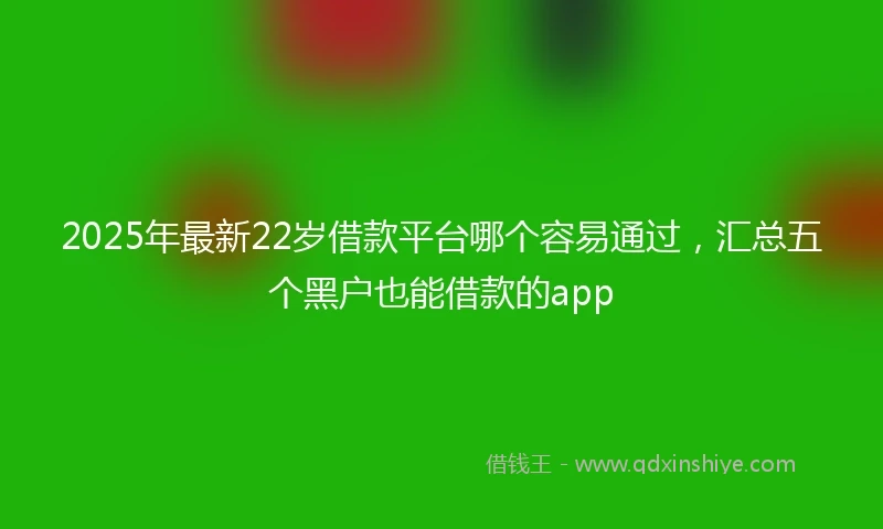 2025年最新22岁借款平台哪个容易通过，汇总五个黑户也能借款的app