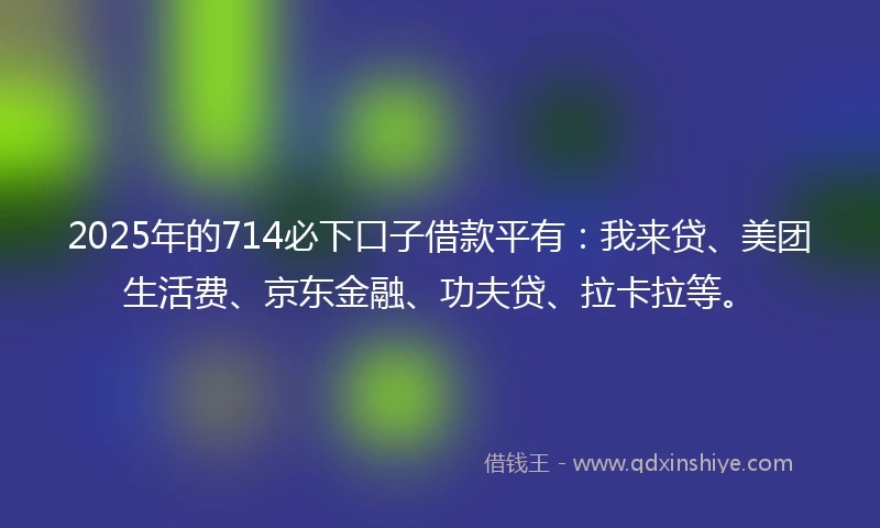 2025年的714必下口子借款平有：我来贷、美团生活费、京东金融、功夫贷、拉卡拉等。