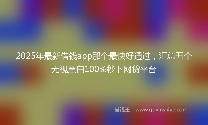 2025年最新借钱app那个最快好通过，汇总五个无视黑白100%秒下网贷平台