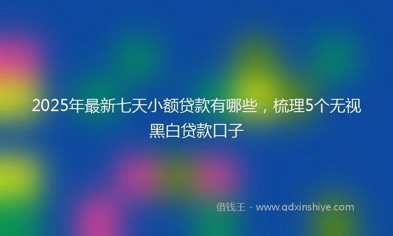 2025年最新七天小额贷款有哪些，梳理5个无视黑白贷款口子