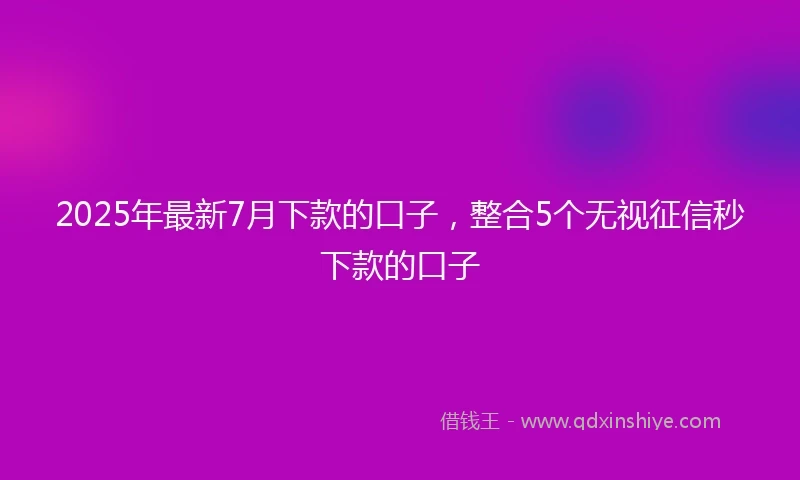 2025年最新7月下款的口子，整合5个无视征信秒下款的口子