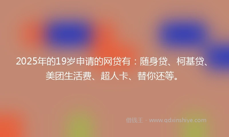 2025年的19岁申请的网贷有：随身贷、柯基贷、美团生活费、超人卡、替你还等。