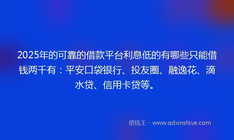 2025年的可靠的借款平台利息低的有哪些只能借钱两千有：平安口袋银行、投友圈、融逸花、滴水贷、信用卡贷等。