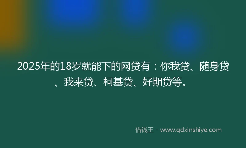 2025年的18岁就能下的网贷有：你我贷、随身贷、我来贷、柯基贷、好期贷等。