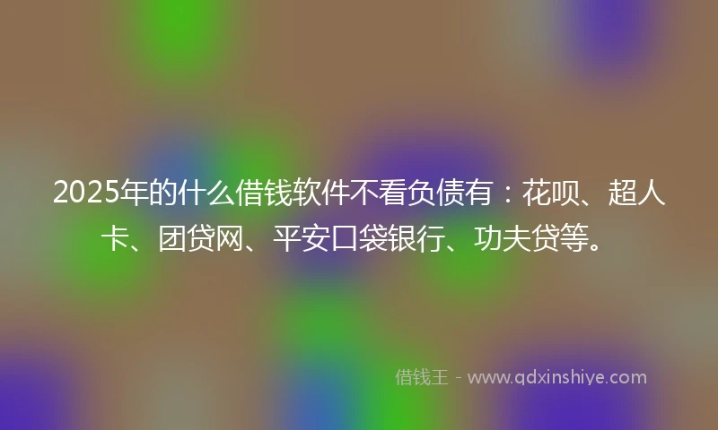 2025年的什么借钱软件不看负债有：花呗、超人卡、团贷网、平安口袋银行、功夫贷等。
