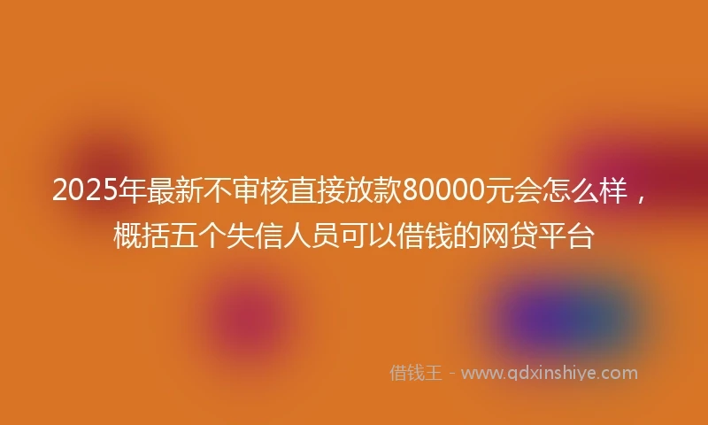 2025年最新不审核直接放款80000元会怎么样，概括五个失信人员可以借钱的网贷平台