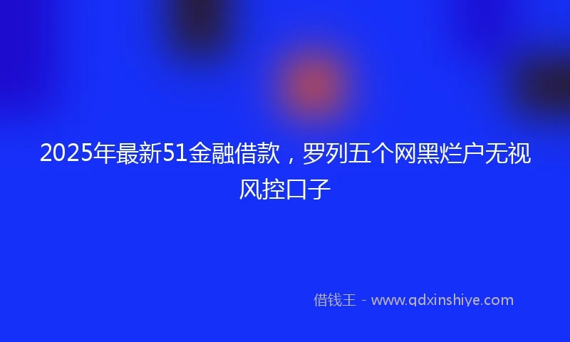 2025年最新51金融借款，罗列五个网黑烂户无视风控口子