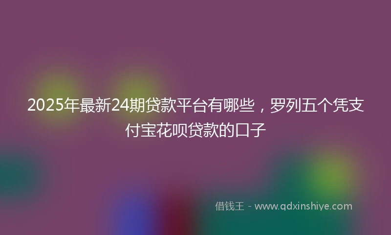 2025年最新24期贷款平台有哪些，罗列五个凭支付宝花呗贷款的口子