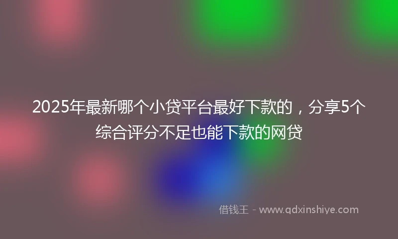 2025年最新哪个小贷平台最好下款的，分享5个综合评分不足也能下款的网贷