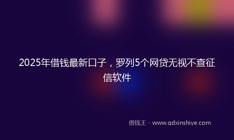 2025年借钱最新口子，罗列5个网贷无视不查征信软件