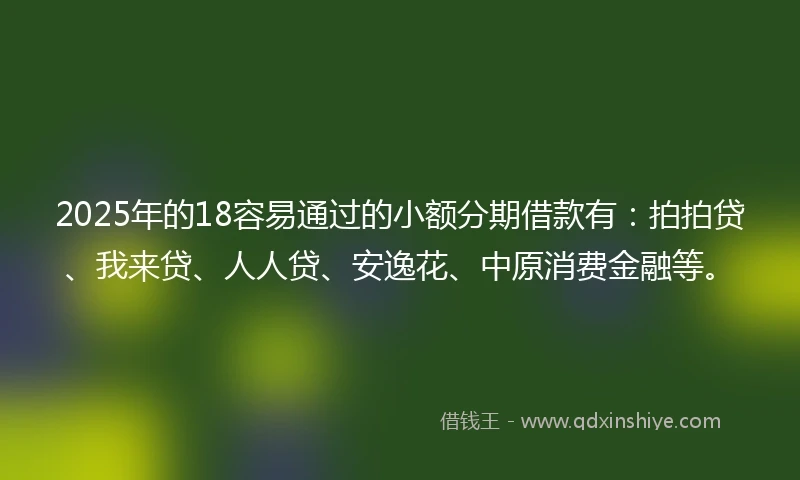 2025年的18容易通过的小额分期借款有：拍拍贷、我来贷、人人贷、安逸花、中原消费金融等。