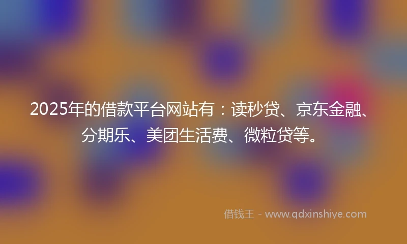 2025年的借款平台网站有：读秒贷、京东金融、分期乐、美团生活费、微粒贷等。