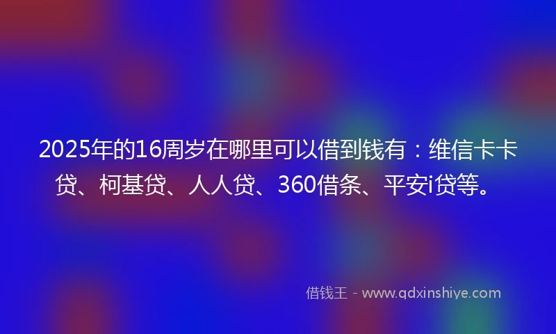 2025年的16周岁在哪里可以借到钱有：维信卡卡贷、柯基贷、人人贷、360借条、平安i贷等。
