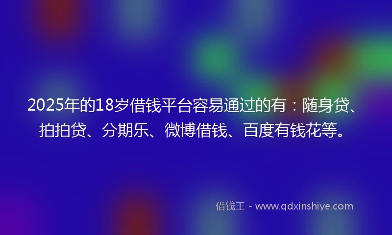 2025年的18岁借钱平台容易通过的有：随身贷、拍拍贷、分期乐、微博借钱、百度有钱花等。