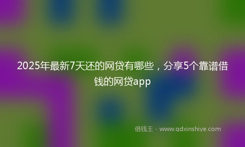 2025年最新7天还的网贷有哪些，分享5个靠谱借钱的网贷app