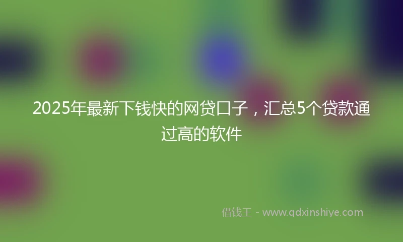 2025年最新下钱快的网贷口子，汇总5个贷款通过高的软件