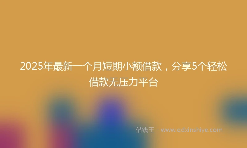 2025年最新一个月短期小额借款，分享5个轻松借款无压力平台