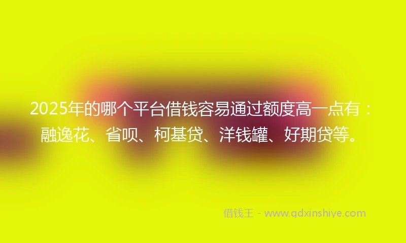 2025年的哪个平台借钱容易通过额度高一点有：融逸花、省呗、柯基贷、洋钱罐、好期贷等。