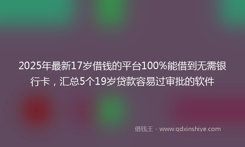 2025年最新17岁借钱的平台100%能借到无需银行卡，汇总5个19岁贷款容易过审批的软件