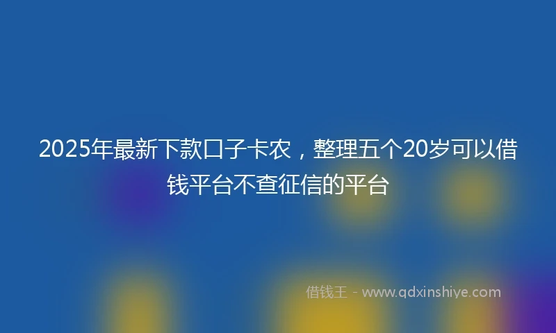 2025年最新下款口子卡农，整理五个20岁可以借钱平台不查征信的平台