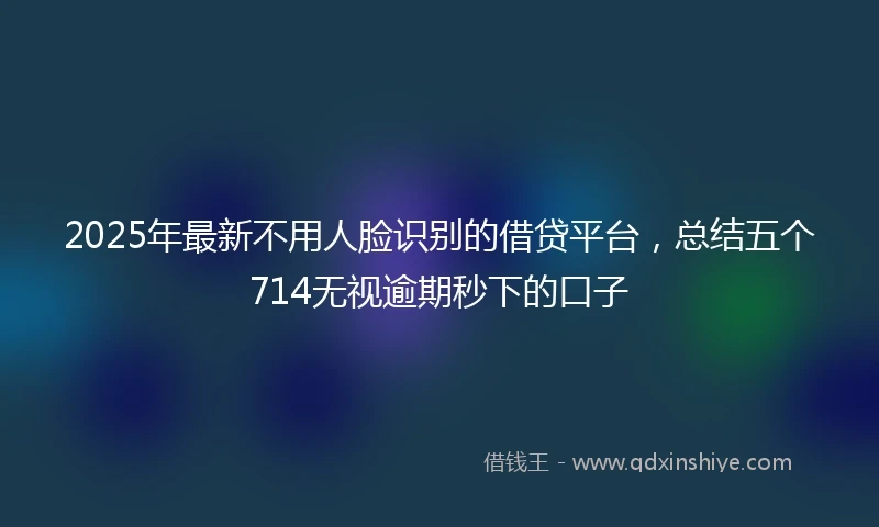 2025年最新不用人脸识别的借贷平台，总结五个714无视逾期秒下的口子