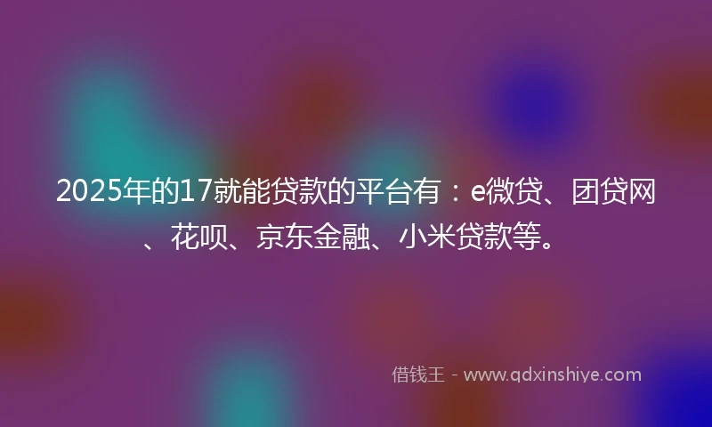 2025年的17就能贷款的平台有：e微贷、团贷网、花呗、京东金融、小米贷款等。