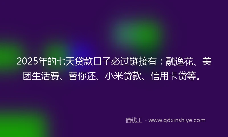 2025年的七天贷款口子必过链接有：融逸花、美团生活费、替你还、小米贷款、信用卡贷等。