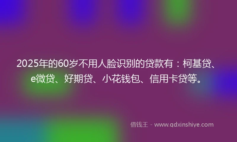 2025年的60岁不用人脸识别的贷款有：柯基贷、e微贷、好期贷、小花钱包、信用卡贷等。