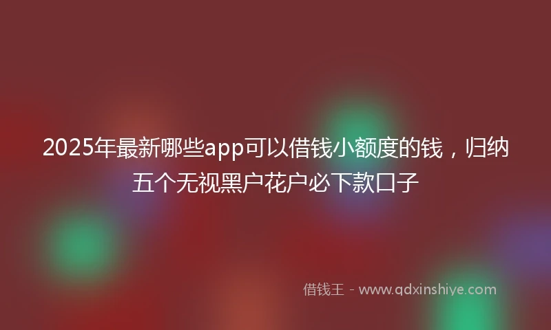 2025年最新哪些app可以借钱小额度的钱，归纳五个无视黑户花户必下款口子
