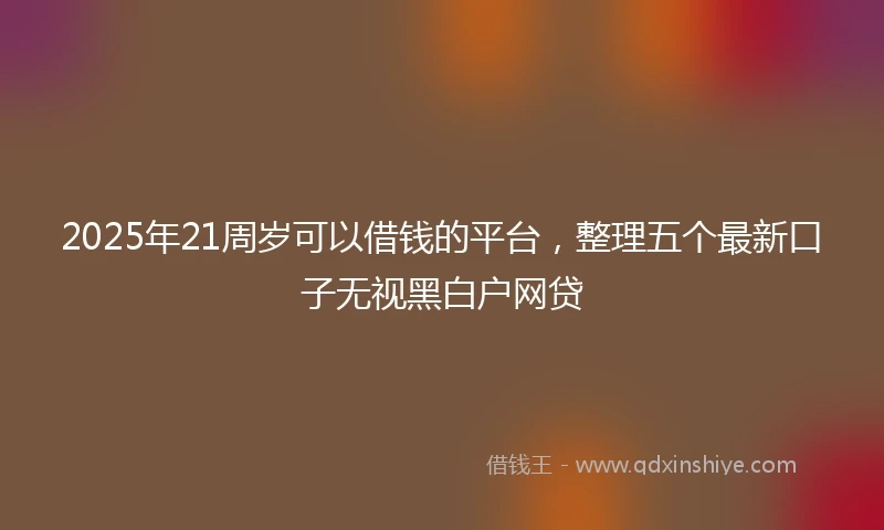 2025年21周岁可以借钱的平台，整理五个最新口子无视黑白户网贷