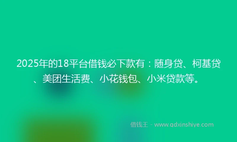 2025年的18平台借钱必下款有：随身贷、柯基贷、美团生活费、小花钱包、小米贷款等。
