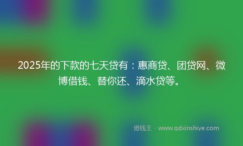 2025年的下款的七天贷有：惠商贷、团贷网、微博借钱、替你还、滴水贷等。