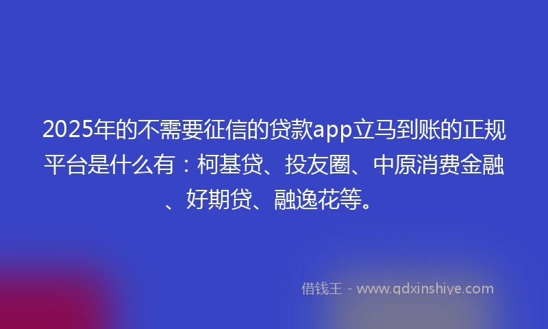 2025年的不需要征信的贷款app立马到账的正规平台是什么有：柯基贷、投友圈、中原消费金融、好期贷、融逸花等。