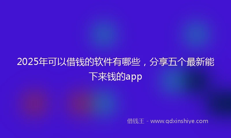 2025年可以借钱的软件有哪些，分享五个最新能下来钱的app