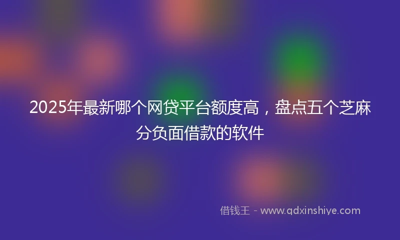 2025年最新哪个网贷平台额度高，盘点五个芝麻分负面借款的软件